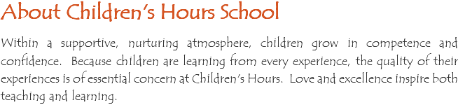 About Children's Hours School Within a supportive, nurturing atmosphere, children grow in competence and confidence. Because children are learning from every experience, the quality of their experiences is of essential concern at Children's Hours. Love and excellence inspire both teaching and learning. 